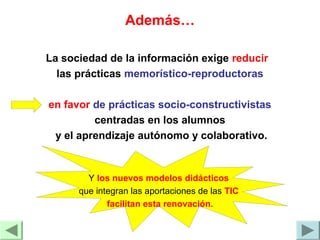 Además…
La sociedad de la información exige reducir
las prácticas memorístico-reproductoras
en favor de prácticas socio-constructivistas
centradas en los alumnos
y el aprendizaje autónomo y colaborativo.
Y los nuevos modelos didácticos
que integran las aportaciones de las TIC
facilitan esta renovación.
 