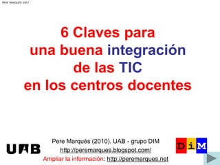 6 Claves para 
una buena integración 
de las TIC 
PERE MARQUES 2007 
en los centros docentes 
Pere Marquès (2010). UAB - grupo DIM 
http://peremarques.blogspot.com/ 
Ampliar la información: http://peremarques.net 
 