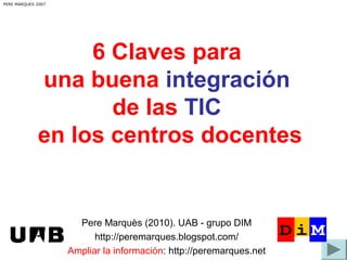 6 Claves para
una buena integración
de las TIC
en los centros docentes
PERE MARQUES 2007
Pere Marquès (2010). UAB - grupo DIM
http://peremarques.blogspot.com/
Ampliar la información: http://peremarques.net
 