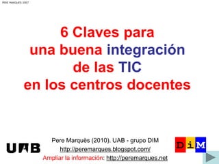 PERE MARQUES 2007

6 Claves para
una buena integración
de las TIC
en los centros docentes

Pere Marquès (2010). UAB - grupo DIM
http://peremarques.blogspot.com/
Ampliar la información: http://peremarques.net

 