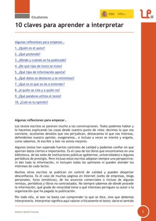 Estudiantes

10 claves para aprender a interpretar
Algunas reflexiones para empezar…
1. ¿Quién es el autor?
2. ¿Qué pretende?
3. ¿Dónde y cuándo se ha publicado?
4. ¿De qué tipo de texto se trata?
5. ¿Qué tipo de información aporta?
6. ¿Qué datos se destacan y se minimizan?
7. ¿Qué es lo que se da a entender?
8. ¿A quién se cita y a quién no?
9. ¿Qué palabras utiliza el texto?
10. ¿Cuál es tu opinión?

Algunas reflexiones para empezar…
Los textos escritos se parecen mucho a las conversaciones. Todos podemos hablar y
lo hacemos explicando las cosas desde nuestro punto de vista: decimos lo que nos
conviene, ocultamos detalles que nos perjudican, destacamos lo que nos interesa,
defendemos nuestra opinión, exageramos… e incluso a veces se miente y engaña,
como sabemos. Al escribir y leer no somos mejores.
Algunos textos han superado fuertes controles de calidad y podemos confiar en que
aportan datos ciertos e importantes. Es el caso de los libros que encontramos en una
biblioteca, de las webs de instituciones públicas (gobiernos, universidades) o algunos
periódicos de prestigio. Pero incluso estos escritos adoptan siempre una perspectiva:
ni dan toda la información, ni incluyen todas las opiniones ni pueden atender los
intereses de cada lector.
Muchos otros escritos se publican sin control de calidad y pueden despertar
desconfianza. Es el caso de muchas páginas en Internet (webs de empresas, blogs
personales, foros temáticos), de los anuncios comerciales o incluso de algunas
revistas, periódicos y libros no contrastados. No siempre sabemos de dónde procede
la información, qué grado de veracidad tiene o qué intereses persiguen su autor o la
organización que ha pagado la publicación.
Por todo ello, al leer no basta con comprender lo que se dice, sino que debemos
interpretarlo. Interpretar significa aquí valorar críticamente el texto: darle el sentido
Autoría: Daniel Cassany

1

 