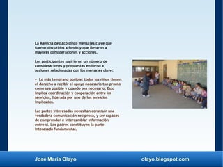 José María Olayo olayo.blogspot.com
La Agencia destacó cinco mensajes clave que
fueron discutidos a fondo y que llevaron a
mayores consideraciones y acciones.
Los participantes sugirieron un número de
consideraciones y propuestas en torno a
acciones relacionadas con los mensajes clave:
• Lo más temprano posible: todos los niños tienen
el derecho a recibir el apoyo necesario tan pronto
como sea posible y cuando sea necesario. Esto
implica coordinación y cooperación entre los
servicios, liderada por uno de los servicios
implicados.
Las partes interesadas necesitan construir una
verdadera comunicación recíproca, y ser capaces
de comprender e intercambiar información
entre sí. Los padres constituyen la parte
interesada fundamental.
 