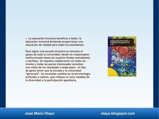 José María Olayo olayo.blogspot.com
• La educación inclusiva beneficia a todos: la
educación inclusiva pretende proporcionar una
educación de calidad para todos los estudiantes.
Para lograr una escuela inclusiva se necesita el
apoyo de toda la comunidad: desde los responsables
institucionales hasta los usuarios finales (estudiantes
y familias). Se requiere colaboración en todos los
niveles y todas las partes interesadas necesitan
una visión de los resultados a largo plazo – el tipo
de gente joven que la escuela y la comunidad
“generará”. Se necesitan cambios en la terminología,
actitudes y valores, que reflejen el valor añadido de
la diversidad y la participación igualitaria.
 