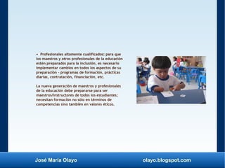 José María Olayo olayo.blogspot.com
• Profesionales altamente cualificados: para que
los maestros y otros profesionales de la educación
estén preparados para la inclusión, es necesario
implementar cambios en todos los aspectos de su
preparación – programas de formación, prácticas
diarias, contratación, financiación, etc.
La nueva generación de maestros y profesionales
de la educación debe prepararse para ser
maestros/instructores de todos los estudiantes;
necesitan formación no sólo en términos de
competencias sino también en valores éticos.
 