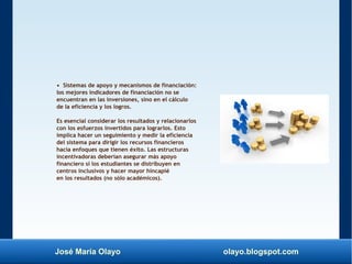 José María Olayo olayo.blogspot.com
• Sistemas de apoyo y mecanismos de financiación:
los mejores indicadores de financiación no se
encuentran en las inversiones, sino en el cálculo
de la eficiencia y los logros.
Es esencial considerar los resultados y relacionarlos
con los esfuerzos invertidos para lograrlos. Esto
implica hacer un seguimiento y medir la eficiencia
del sistema para dirigir los recursos financieros
hacia enfoques que tienen éxito. Las estructuras
incentivadoras deberían asegurar más apoyo
financiero si los estudiantes se distribuyen en
centros inclusivos y hacer mayor hincapié
en los resultados (no sólo académicos).
 