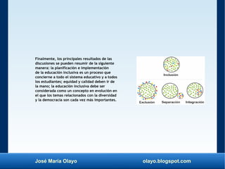 José María Olayo olayo.blogspot.com
Finalmente, los principales resultados de las
discusiones se pueden resumir de la siguiente
manera: la planificación e implementación
de la educación inclusiva es un proceso que
concierne a todo el sistema educativo y a todos
los estudiantes; equidad y calidad deben ir de
la mano; la educación inclusiva debe ser
considerada como un concepto en evolución en
el que los temas relacionados con la diversidad
y la democracia son cada vez más importantes.
 