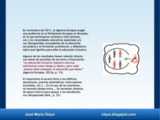 José María Olayo olayo.blogspot.com
En noviembre del 2011, la Agencia Europea acogió
una Audiencia en el Parlamento Europeo en Bruselas,
en la que participaron ochenta y ocho jóvenes,
con y sin necesidades educativas especiales y/o
con discapacidad, procedentes de la educación
secundaria y la formación profesional, y debatieron
sobre qué significa para ellos la educación inclusiva.
Algunos de los resultados tienen relación directa
con temas de provisión de servicios y financiación.
“La educación inclusiva requiere recursos
adicionales como tiempo y dinero, pero cada
alumno debe conseguir la educación que desea”
(Agencia Europea, 2012a, p. 13).
Es importante el acceso físico a los edificios
(ascensores, puertas automáticas, interruptores
accesibles, etc.) … En el caso de los exámenes,
se necesita tiempo extra … Se necesitan sistemas
de apoyo interno para apoyar a los estudiantes
con discapacidad (ibíd., p. 27).
 