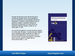 José María Olayo olayo.blogspot.com
El apoyo de personas fuera del personal de la
escuela que puedan actuar como mediadores
para los estudiantes con necesidades educativas
especiales, es positivo. Hubo profesores que no
quisieron cooperar realizando trabajos de
educación inclusiva para mí y para otros; los
profesores deberían aceptar a todos en sus
clases (ibíd., p. 20).
Los recortes del gobierno ya están teniendo impacto
en ciertos tipos de apoyo – las personas que trabajan
como mediadores están perdiendo su trabajo. El
dinero está dirigiéndose a las escuelas, pero no
sirve de mucho, ya que los profesores “normales”
tienen que dar apoyo sin ningún tipo de
instrucciones (ibíd., p. 27).
 