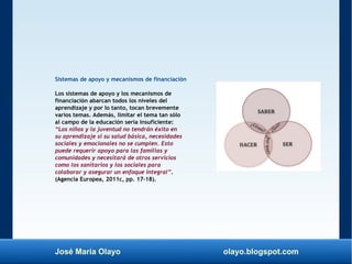 José María Olayo olayo.blogspot.com
Sistemas de apoyo y mecanismos de financiación
Los sistemas de apoyo y los mecanismos de
financiación abarcan todos los niveles del
aprendizaje y por lo tanto, tocan brevemente
varios temas. Además, limitar el tema tan sólo
al campo de la educación sería insuficiente:
“Los niños y la juventud no tendrán éxito en
su aprendizaje si su salud básica, necesidades
sociales y emocionales no se cumplen. Esto
puede requerir apoyo para las familias y
comunidades y necesitará de otros servicios
como los sanitarios y los sociales para
colaborar y asegurar un enfoque integral”.
(Agencia Europea, 2011c, pp. 17–18).
 