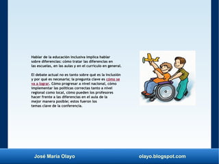José María Olayo olayo.blogspot.com
Hablar de la educación inclusiva implica hablar
sobre diferencias: cómo tratar las diferencias en
las escuelas, en las aulas y en el currículo en general.
El debate actual no es tanto sobre qué es la inclusión
y por qué es necesaria; la pregunta clave es cómo se
va a lograr. Cómo progresar a nivel nacional, cómo
implementar las políticas correctas tanto a nivel
regional como local, cómo pueden los profesores
hacer frente a las diferencias en el aula de la
mejor manera posible; estos fueron los
temas clave de la conferencia.
 