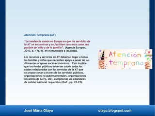 José María Olayo olayo.blogspot.com
Atención Temprana (AT)
“La tendencia común en Europa es que los servicios de
la AT se encuentran y se facilitan tan cerca como sea
posible del niño y de la familia”. (Agencia Europea,
2010, p. 17), ej. en el municipio o localidad.
Los recursos y servicios de AT deberían llegar a todas
las familias y niños que necesiten apoyo a pesar de sus
diferentes orígenes socio-económicos … Esto implica
que los fondos públicos deberían cubrir todos los
costes relacionados con los servicios de la AT que
se proporcionan a través de los servicios públicos,
organizaciones no gubernamentales, organizaciones
sin ánimo de lucro, etc., cumpliendo los estándares
de calidad nacional requeridos (ibíd., pp. 21–22).
 
