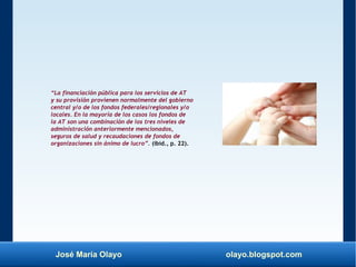 José María Olayo olayo.blogspot.com
“La financiación pública para los servicios de AT
y su provisión provienen normalmente del gobierno
central y/o de los fondos federales/regionales y/o
locales. En la mayoría de los casos los fondos de
la AT son una combinación de los tres niveles de
administración anteriormente mencionados,
seguros de salud y recaudaciones de fondos de
organizaciones sin ánimo de lucro”. (ibíd., p. 22).
 