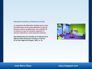 José María Olayo olayo.blogspot.com
Educación Inclusiva y Práctica en el Aula
La existencia de diferentes modelos para tratar
las diferencias en las aulas depende no sólo de
factores como el profesorado, sino también de
la manera en que las escuelas organizan la
práctica educativa y otros factores externos.
Esta declaración fue incluida en el informe de la
Agencia sobre Educación Inclusiva y Práctica
en el Aula (Agencia Europea, 2003, p. 8).
 