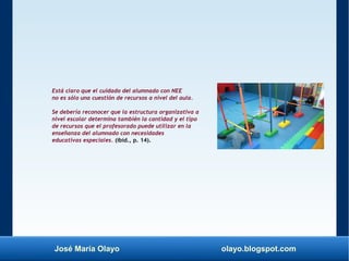 José María Olayo olayo.blogspot.com
Está claro que el cuidado del alumnado con NEE
no es sólo una cuestión de recursos a nivel del aula.
Se debería reconocer que la estructura organizativa a
nivel escolar determina también la cantidad y el tipo
de recursos que el profesorado puede utilizar en la
enseñanza del alumnado con necesidades
educativas especiales. (ibíd., p. 14).
 