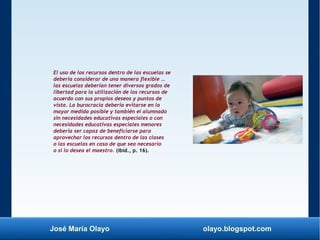 José María Olayo olayo.blogspot.com
El uso de los recursos dentro de las escuelas se
debería considerar de una manera flexible …
las escuelas deberían tener diversos grados de
libertad para la utilización de los recursos de
acuerdo con sus propios deseos y puntos de
vista. La burocracia debería evitarse en la
mayor medida posible y también el alumnado
sin necesidades educativas especiales o con
necesidades educativas especiales menores
debería ser capaz de beneficiarse para
aprovechar los recursos dentro de las clases
o las escuelas en caso de que sea necesario
o si lo desea el maestro. (ibíd., p. 16).
 