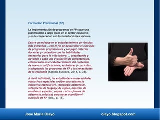 José María Olayo olayo.blogspot.com
Formación Profesional (FP)
La implementación de programas de FP sigue una
planificación a largo plazo en el sector educativo
y en la cooperación con los interlocutores sociales.
Existe un enfoque en el establecimiento de vínculos
más estrechos … con el fin de desarrollar el currículo
de programas profesionales y conjugar criterios
docentes y contenidos con las habilidades
necesarias para la vida laboral … organizando y
llevando a cabo una evaluación de competencias,
colaborando en el establecimiento del contenido
de nuevas cualificaciones, estándares y currículos,
y adaptando los programas de FP a las necesidades
de la economía (Agencia Europea, 2014, p. 23).
A nivel individual, los estudiantes con necesidades
educativas especiales reciben una asistencia
educativa especial (ej. tecnología asistencial,
intérpretes de lenguaje de signos, material de
enseñanza especial, copias u otras formas de
asistencia práctica) para hacer accesible el
currículo de FP (ibid., p. 15).
 