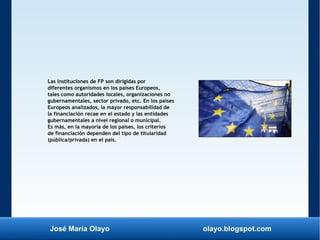 José María Olayo olayo.blogspot.com
Las instituciones de FP son dirigidas por
diferentes organismos en los países Europeos,
tales como autoridades locales, organizaciones no
gubernamentales, sector privado, etc. En los países
Europeos analizados, la mayor responsabilidad de
la financiación recae en el estado y las entidades
gubernamentales a nivel regional o municipal.
Es más, en la mayoría de los países, los criterios
de financiación dependen del tipo de titularidad
(pública/privada) en el país.
 