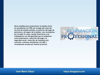 José María Olayo olayo.blogspot.com
Otras medidas para promocionar el empleo entre
los estudiantes con NEE son el pago del coste del
servicio de empleo asistido, la exención del pago de
pensiones y de seguro de invalidez, una recompensa
por exceder la cuota, ayudas financieras a los
trabajadores con discapacidad que se establecen
como empresarios, reducción del pago a la
seguridad social, reducción de impuestos por
contratar a jóvenes estudiantes con NEE o
recompensas anuales por buenas prácticas.
 