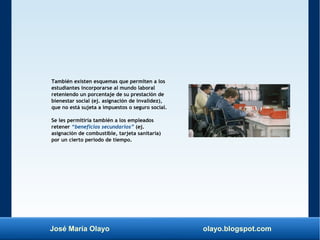 José María Olayo olayo.blogspot.com
También existen esquemas que permiten a los
estudiantes incorporarse al mundo laboral
reteniendo un porcentaje de su prestación de
bienestar social (ej. asignación de invalidez),
que no está sujeta a impuestos o seguro social.
Se les permitiría también a los empleados
retener “beneficios secundarios” (ej.
asignación de combustible, tarjeta sanitaria)
por un cierto periodo de tiempo.
 