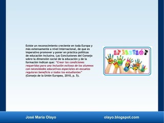 José María Olayo olayo.blogspot.com
Existe un reconocimiento creciente en toda Europa y
más extensamente a nivel internacional, de que es
imperativo promover y poner en práctica políticas
de educación inclusiva. Las Conclusiones del Consejo
sobre la dimensión social de la educación y de la
formación indican que: “Crear las condiciones
requeridas para una inclusión exitosa de los alumnos
con necesidades educativas especiales en escuelas
regulares beneficia a todos los estudiantes”
(Consejo de la Unión Europea, 2010, p. 5).
 