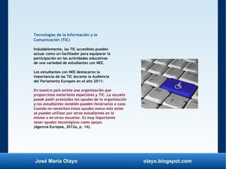 José María Olayo olayo.blogspot.com
Tecnologías de la Información y la
Comunicación (TIC)
Indudablemente, las TIC accesibles pueden
actuar como un facilitador para equiparar la
participación en las actividades educativas
de una variedad de estudiantes con NEE.
Los estudiantes con NEE destacaron la
importancia de las TIC durante la Audiencia
del Parlamento Europeo en el año 2011:
En nuestro país existe una organización que
proporciona materiales especiales y TIC. La escuela
puede pedir prestadas las ayudas de la organización
y los estudiantes también pueden llevárselas a casa.
Cuando no necesitan estas ayudas nunca más estas
se pueden utilizar por otros estudiantes en la
misma o en otras escuelas. Es muy importante
tener ayudas tecnológicas como apoyo.
(Agencia Europea, 2012a, p. 14).
 