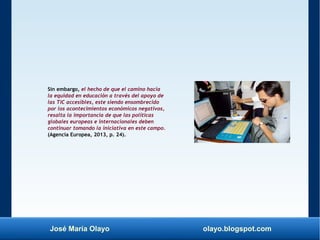 José María Olayo olayo.blogspot.com
Sin embargo, el hecho de que el camino hacia
la equidad en educación a través del apoyo de
las TIC accesibles, este siendo ensombrecido
por los acontecimientos económicos negativos,
resalta la importancia de que las políticas
globales europeas e internacionales deben
continuar tomando la iniciativa en este campo.
(Agencia Europea, 2013, p. 24).
 