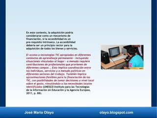 José María Olayo olayo.blogspot.com
En este contexto, la adquisición podría
considerarse como un mecanismo de
financiación, si la accesibilidad es un
pre-requisito intrínseco. La accesibilidad
debería ser un principio rector para la
adquisición de todos los bienes y servicios.
El acceso a tecnologías TIC apropiadas en diferentes
contextos de aprendizaje permanente – incluyendo
situaciones vinculadas al hogar – a menudo requiere
contribuciones de profesionales que provienen de
diferentes campos … Esto implica coordinación entre
los individuos, servicios y a menudo políticas en
diferentes sectores del trabajo. También implica
aproximaciones flexibles para la financiación de las
TIC, con posibilidades de tomar decisiones a nivel local
sobre el gasto, vinculándolo a las necesidades locales
identificadas (UNESCO Instituto para las Tecnologías
de la Información en Educación y la Agencia Europea,
2011, p. 88).
 