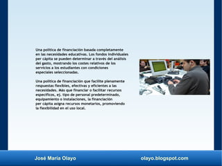 José María Olayo olayo.blogspot.com
Una política de financiación basada completamente
en las necesidades educativas. Los fondos individuales
per cápita se pueden determinar a través del análisis
del gasto, mostrando los costes relativos de los
servicios a los estudiantes con condiciones
especiales seleccionadas.
Una política de financiación que facilite plenamente
respuestas flexibles, efectivas y eficientes a las
necesidades. Más que financiar o facilitar recursos
específicos, ej. tipo de personal predeterminado,
equipamiento o instalaciones, la financiación
per cápita asigna recursos monetarios, promoviendo
la flexibilidad en el uso local.
 