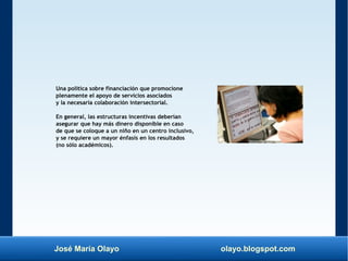 José María Olayo olayo.blogspot.com
Una política sobre financiación que promocione
plenamente el apoyo de servicios asociados
y la necesaria colaboración intersectorial.
En general, las estructuras incentivas deberían
asegurar que hay más dinero disponible en caso
de que se coloque a un niño en un centro inclusivo,
y se requiere un mayor énfasis en los resultados
(no sólo académicos).
 