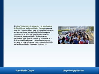 José María Olayo olayo.blogspot.com
El Libro Verde sobre la Migración y la Movilidad de
la Comisión de las Comunidades Europeas destaca
que: las Escuelas deben jugar un papel de liderazgo
en la creación de una sociedad inclusiva ya que
representan la principal oportunidad para los
jóvenes de las comunidades de inmigrantes y
de acogida para llegar a conocerse y respetarse …
la diversidad lingüística y cultural debe aportar
un recurso muy valioso para las escuelas (Comisión
de las Comunidades Europeas, 2008, p. 1).
 