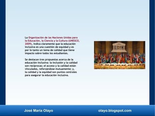 José María Olayo olayo.blogspot.com
La Organización de las Naciones Unidas para
la Educación, la Ciencia y la Cultura (UNESCO,
2009), indica claramente que la educación
inclusiva es una cuestión de equidad y es
por lo tanto un tema de calidad que tiene
impacto sobre todos los estudiantes.
Se destacan tres propuestas acerca de la
educación inclusiva: la inclusión y la calidad
son recíprocas; el acceso y la calidad están
vinculados, reforzándose mutuamente; y,
la calidad y la equidad son puntos centrales
para asegurar la educación inclusiva.
 