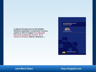 José María Olayo olayo.blogspot.com
La Agencia Europea para las Necesidades
Educativas Especiales y la Educación Inclusiva,
publicó en 2014 el trabajo Cinco Mensajes
Clave para la Educación Inclusiva. De la
Teoría a la Práctica. Odense, Dinamarca ...
 