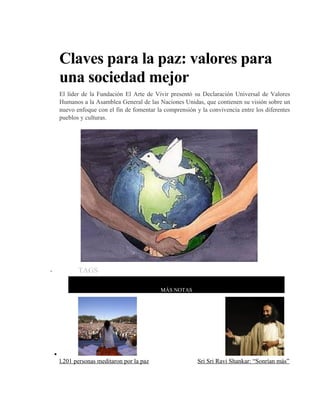 Claves para la paz: valores para
una sociedad mejor
El líder de la Fundación El Arte de Vivir presentó su Declaración Universal de Valores
Humanos a la Asamblea General de las Naciones Unidas, que contienen su visión sobre un
nuevo enfoque con el fin de fomentar la comprensión y la convivencia entre los diferentes
pueblos y culturas.
Sri Sri Ravi
Shankar /
El Arte de
Viv
ir
• TAGS
MÁS NOTAS
•
l.201 personas meditaron por la paz Sri Sri Ravi Shankar: “Sonrían más”
 