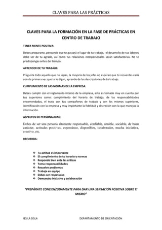 CLAVES PARA LA FORMACIÓN EN LA FASE DE PRÁCTICAS EN CENTRO DE TRABAJO<br />TENER MENTE POSITIVA:<br />Debes prepararte, pensando que te gustará el lugar de tu trabajo,  el desarrollo de tus labores debe ser de tu agrado, así como tus relaciones interpersonales serán satisfactorias. No te predispongas antes del tiempo.<br />APRENDER DE TU TRABAJO:<br />Pregunta todo aquello que no sepas, la mayoría de los jefes no esperan que tú recuerdes cada cosa la primera vez que te lo digan, aprende de las descripciones de tu trabajo.<br />CUMPLIMIENTO DE LAS NORMAS DE LA EMPRESA:<br />Debes cumplir con el reglamento interno de la empresa, esto es tomado muy en cuenta por tus superiores como: cumplimiento del horario de trabajo, de las responsabilidades encomendadas, el trato con tus compañeros de trabajo y con los mismos superiores, identificación con la empresa y muy importante la fidelidad y discreción con la que manejas la información.<br />ASPECTOS DE PERSONALIDAD:<br />Debes de ser una persona altamente responsable, confiable, amable, sociable, de buen carácter, actitudes positivas, espontáneo, disponibles, colaborador, mucha iniciativa, creativo, etc.<br />RECUERDA:<br />Tu actitud es importante<br />El cumplimiento de tu horario y normas<br />Responde bien ante las críticas<br />Toma responsabilidades<br />Resuelve problemas<br />Trabaja en equipo<br />Debes ser respetuoso<br />Demuestra iniciativa y colaboración<br />“PREPÁRATE CONCIENZUDAMENTE PARA DAR UNA SENSACIÓN POSITIVA SOBRE TI MISMO”<br />