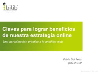 Claves para lograr beneficios
de nuestra estrategia online
Licencia cc by-sa
Una aproximación práctica a la analítica web
Pablo Del Pozo
@DelPozoP
 
