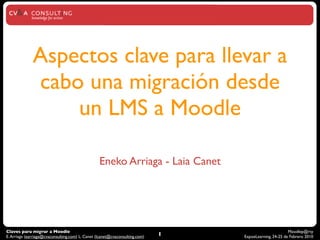 Aspectos clave para llevar a
              cabo una migración desde
                  un LMS a Moodle

                                                  Eneko Arriaga - Laia Canet




Claves para migrar a Moodle                                                                              Moodlep@rty
E. Arriaga (earriaga@cvaconsulting.com) L. Canet (lcanet@cvaconsulting.com)   1   ExpoeLearning, 24-25 de Febrero 2010
 