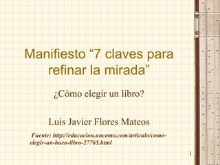 Manifiesto “7 claves para refinar la mirada” 
¿Cómo elegir un libro? 
Luis Javier Flores Mateos 
1 
Fuente: http://educacion.uncomo.com/articulo/como- elegir-un-buen-libro-27765.html  