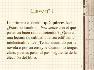 Clave nº 1
Lo primero es decidir qué quieres leer.
¿Estás buscando un best seller con el que
pasar un buen rato entretenido? ¿Quieres
una lectura de calidad que sea edificante
intelectualmente? ¿Te has decidido por la
novela o por un ensayo? Cuando lo tengas
claro, puedes pasar al paso siguiente de la
elección del libro.
2
 