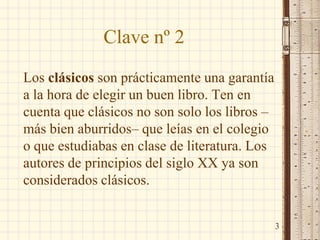 Clave nº 2
Los clásicos son prácticamente una garantía
a la hora de elegir un buen libro. Ten en
cuenta que clásicos no son solo los libros –
más bien aburridos– que leías en el colegio
o que estudiabas en clase de literatura. Los
autores de principios del siglo XX ya son
considerados clásicos.
3
 
