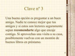 Clave nº 3
Una buena opción es preguntar a un buen
amigo. Nadie te conoce mejor que tus
amigos y si estos son lectores seguramente
sepan recomendarte algo que encaje
contigo. Si aprovechas una visita a su casa,
posiblemente vuelvas con un montón de
buenos libros en préstamo.
4
 