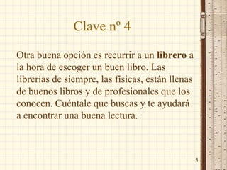 Clave nº 4
Otra buena opción es recurrir a un librero a
la hora de escoger un buen libro. Las
librerías de siempre, las físicas, están llenas
de buenos libros y de profesionales que los
conocen. Cuéntale que buscas y te ayudará
a encontrar una buena lectura.
5
 