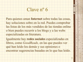 Clave nº 6
Para quienes aman Internet sobre todas las cosas,
hay soluciones sobre en la red. Puedes comprobar
las listas de los más vendidos de las tiendas online
o bien puedes recurrir a los blogs y a las webs
especializadas en literatura.
Igualmente hay redes sociales especializadas en
libros, como GoodReads, en las que puedes ver
qué han leído los demás y sus opiniones o
encontrar sugerencias basadas en lo que has leído.
7
 
