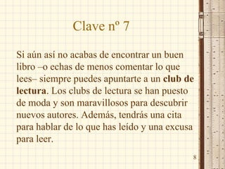 Clave nº 7
Si aún así no acabas de encontrar un buen
libro –o echas de menos comentar lo que
lees– siempre puedes apuntarte a un club de
lectura. Los clubs de lectura se han puesto
de moda y son maravillosos para descubrir
nuevos autores. Además, tendrás una cita
para hablar de lo que has leído y una excusa
para leer.
8
 