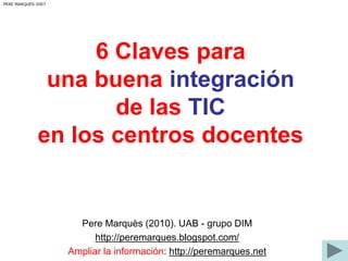 6 Claves para 
una buena integración 
de las TIC 
PERE MARQUES 2007 
en los centros docentes 
Pere Marquès (2010). UAB - grupo DIM 
http://peremarques.blogspot.com/ 
Ampliar la información: http://peremarques.net 
 