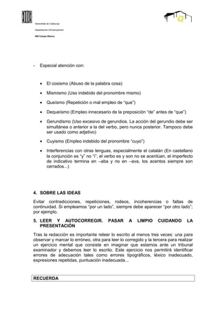 - Especial atención con:
• El cosismo (Abuso de la palabra cosa)
• Mismismo (Uso indebido del pronombre mismo)
• Queísmo (Repetición o mal empleo de “que”)
• Dequeísmo (Empleo innecesario de la preposición “de” antes de “que”)
• Gerundismo (Uso excesivo de gerundios. La acción del gerundio debe ser
simultánea o anterior a la del verbo, pero nunca posterior. Tampoco debe
ser usado como adjetivo)
• Cuyismo (Empleo indebido del pronombre “cuyo”)
• Interferencias con otras lenguas, especialmente el catalán (En castellano
la conjunción es “y” no “i”, el verbo es y son no se acentúan, el imperfecto
de indicativo termina en –aba y no en –ava, los acentos siempre son
cerrados...)
4. SOBRE LAS IDEAS
Evitar contradicciones, repeticiones, rodeos, incoherencias o faltas de
continuidad. Si empleamos “por un lado”, siempre debe aparecer “por otro lado”;
por ejemplo.
5. LEER Y AUTOCORREGIR. PASAR A LIMPIO CUIDANDO LA
PRESENTACIÓN
Tras la redacción es importante releer lo escrito al menos tres veces: una para
observar y marcar lo erróneo, otra para leer lo corregido y la tercera para realizar
un ejercicio mental que consiste en imaginar que estamos ante un tribunal
examinador y debemos leer lo escrito. Este ejercicio nos permitirá identificar
errores de adecuación tales como errores tipográficos, léxico inadecuado,
expresiones repetidas, puntuación inadecuada...
RECUERDA
Generalitat de Catalunya
Departament d'Ensenyament
INS Camps Blancs
 