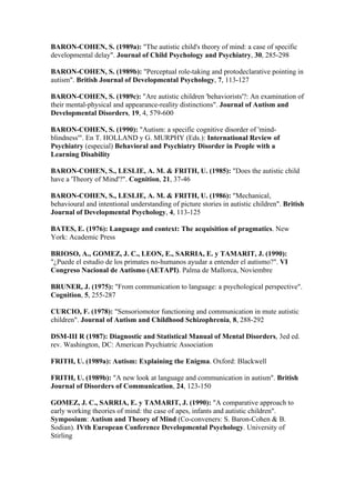 BARON-COHEN, S. (1989a): "The autistic child's theory of mind: a case of specific
developmental delay". Journal of Child Psychology and Psychiatry, 30, 285-298

BARON-COHEN, S. (1989b): "Perceptual role-taking and protodeclarative pointing in
autism". British Journal of Developmental Psychology, 7, 113-127

BARON-COHEN, S. (1989c): "Are autistic children 'behaviorists'?: An examination of
their mental-physical and appearance-reality distinctions". Journal of Autism and
Developmental Disorders, 19, 4, 579-600

BARON-COHEN, S. (1990): "Autism: a specific cognitive disorder of 'mind-
blindness'". En T. HOLLAND y G. MURPHY (Eds.): International Review of
Psychiatry (especial) Behavioral and Psychiatry Disorder in People with a
Learning Disability

BARON-COHEN, S., LESLIE, A. M. & FRITH, U. (1985): "Does the autistic child
have a 'Theory of Mind'?". Cognition, 21, 37-46

BARON-COHEN, S., LESLIE, A. M. & FRITH, U. (1986): "Mechanical,
behavioural and intentional understanding of picture stories in autistic children". British
Journal of Developmental Psychology, 4, 113-125

BATES, E. (1976): Language and context: The acquisition of pragmatics. New
York: Academic Press

BRIOSO, A., GOMEZ, J. C., LEON, E., SARRIA, E. y TAMARIT, J. (1990):
"¿Puede el estudio de los primates no-humanos ayudar a entender el autismo?". VI
Congreso Nacional de Autismo (AETAPI). Palma de Mallorca, Noviembre

BRUNER, J. (1975): "From communication to language: a psychological perspective".
Cognition, 5, 255-287

CURCIO, F. (1978): "Sensoriomotor functioning and communication in mute autistic
children". Journal of Autism and Childhood Schizophrenia, 8, 288-292

DSM-III R (1987): Diagnostic and Statistical Manual of Mental Disorders, 3ed ed.
rev. Washington, DC: American Psychiatric Association

FRITH, U. (1989a): Autism: Explaining the Enigma. Oxford: Blackwell

FRITH, U. (1989b): "A new look at language and communication in autism". British
Journal of Disorders of Communication, 24, 123-150

GOMEZ, J. C., SARRIA, E. y TAMARIT, J. (1990): "A comparative approach to
early working theories of mind: the case of apes, infants and autistic children".
Symposium: Autism and Theory of Mind (Co-conveners: S. Baron-Cohen & B.
Sodian). IVth European Conference Developmental Psychology. University of
Stirling
 