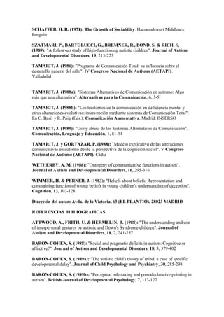 SCHAFFER, H. R. (1971): The Growth of Sociability. Harmondswort Middlesex:
Penguin

SZATMARI, P., BARTOLUCCI, G., BREMNER, R., BOND, S. & RICH, S.
(1989): "A follow-up study of high-functioning autistic children". Journal of Autism
and Developmental Disorders, 19, 213-225

TAMARIT, J. (1986): "Programa de Comunicación Total: su influencia sobre el
desarrollo general del niño". IV Congreso Nacional de Autismo (AETAPI).
Valladolid


TAMARIT, J. (1988a): "Sistemas Alternativos de Comunicación en autismo: Algo
más que una alternativa". Alternativas para la Comunicación, 6, 3-5

TAMARIT, J. (1988b): "Los trastornos de la comunicación en deficiencia mental y
otras alteraciones evolutivas: intervención mediante sistemas de Comunicación Total".
En C. Basil y R. Puig (Eds.): Comunicación Aumentativa. Madrid: INSERSO

TAMARIT, J. (1989): "Uso y abuso de los Sistemas Alternativos de Comunicación".
Comunicación, Lenguaje y Educación, 1, 81-94

TAMARIT, J. y GORTAZAR, P. (1988): "Modelo explicativo de las alteraciones
comunicativas en autismo desde la perspectiva de la cognición social". V Congreso
Nacional de Autismo (AETAPI). Cádiz

WETHERBY, A. M. (1986): "Ontogeny of communicative functions in autism".
Journal of Autism and Developmental Disorders, 16, 295-316

WIMMER, H. & PERNER, J. (1983): "Beliefs about beliefs: Representation and
constraining function of wrong beliefs in young children's understanding of deception".
Cognition, 13, 103-128

Dirección del autor: Avda. de la Victoria, 63 (EL PLANTIO). 28023 MADRID

REFERENCIAS BIBLIOGRAFICAS

ATTWOOD, A., FRITH, U. & HERMELIN, B. (1988): "The understanding and use
of interpersonal gestures by autistic and Down's Syndrome children". Journal of
Autism and Developmental Disorders, 18, 2, 241-257

BARON-COHEN, S. (1988): "Social and pragmatic deficits in autism: Cognitive or
affective?". Journal of Autism and Developmental Disorders, 18, 3, 379-402

BARON-COHEN, S. (1989a): "The autistic child's theory of mind: a case of specific
developmental delay". Journal of Child Psychology and Psychiatry, 30, 285-298

BARON-COHEN, S. (1989b): "Perceptual role-taking and protodeclarative pointing in
autism". British Journal of Developmental Psychology, 7, 113-127
 