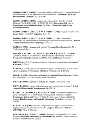 BARON-COHEN, S. (1989c): "Are autistic children 'behaviorists'?: An examination of
their mental-physical and appearance-reality distinctions". Journal of Autism and
Developmental Disorders, 19, 4, 579-600

BARON-COHEN, S. (1990): "Autism: a specific cognitive disorder of 'mind-
blindness'". En T. HOLLAND y G. MURPHY (Eds.): International Review of
Psychiatry (especial) Behavioral and Psychiatry Disorder in People with a
Learning Disability

BARON-COHEN, S., LESLIE, A. M. & FRITH, U. (1985): "Does the autistic child
have a 'Theory of Mind'?". Cognition, 21, 37-46

BARON-COHEN, S., LESLIE, A. M. & FRITH, U. (1986): "Mechanical,
behavioural and intentional understanding of picture stories in autistic children". British
Journal of Developmental Psychology, 4, 113-125

BATES, E. (1976): Language and context: The acquisition of pragmatics. New
York: Academic Press

BRIOSO, A., GOMEZ, J. C., LEON, E., SARRIA, E. y TAMARIT, J. (1990):
"¿Puede el estudio de los primates no-humanos ayudar a entender el autismo?". VI
Congreso Nacional de Autismo (AETAPI). Palma de Mallorca, Noviembre

BRUNER, J. (1975): "From communication to language: a psychological perspective".
Cognition, 5, 255-287

CURCIO, F. (1978): "Sensoriomotor functioning and communication in mute autistic
children". Journal of Autism and Childhood Schizophrenia, 8, 288-292

DSM-III R (1987): Diagnostic and Statistical Manual of Mental Disorders, 3ed ed.
rev. Washington, DC: American Psychiatric Association

FRITH, U. (1989a): Autism: Explaining the Enigma. Oxford: Blackwell

FRITH, U. (1989b): "A new look at language and communication in autism". British
Journal of Disorders of Communication, 24, 123-150

GOMEZ, J. C., SARRIA, E. y TAMARIT, J. (1990): "A comparative approach to
early working theories of mind: the case of apes, infants and autistic children".
Symposium: Autism and Theory of Mind (Co-conveners: S. Baron-Cohen & B.
Sodian). IVth European Conference Developmental Psychology. University of
Stirling

GORTAZAR, P. (1990): "Ecolalia y adquisición del lenguaje en niños autistas:
implicaciones de cara a la intervención". VI Congreso Nacional de Autismo
(AETAPI). Palma de Mallorca

GORTAZAR, P. y TAMARIT, J. (1989): "Lenguaje y comunicación". En (varios
autores): Intervención Educativa en Autismo Infantil. Madrid: Centro Nacional de
Recursos para la Educación Especial.
 
