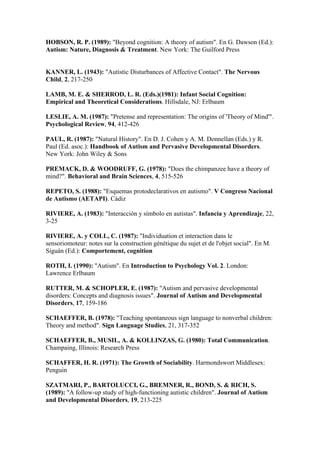 HOBSON, R. P. (1989): "Beyond cognition: A theory of autism". En G. Dawson (Ed.):
Autism: Nature, Diagnosis & Treatment. New York: The Guilford Press


KANNER, L. (1943): "Autistic Disturbances of Affective Contact". The Nervous
Child, 2, 217-250

LAMB, M. E. & SHERROD, L. R. (Eds.)(1981): Infant Social Cognition:
Empirical and Theoretical Considerations. Hillsdale, NJ: Erlbaum

LESLIE, A. M. (1987): "Pretense and representation: The origins of 'Theory of Mind'".
Psychological Review, 94, 412-426

PAUL, R. (1987): "Natural History". En D. J. Cohen y A. M. Donnellan (Eds.) y R.
Paul (Ed. asoc.): Handbook of Autism and Pervasive Developmental Disorders.
New York: John Wiley & Sons

PREMACK, D. & WOODRUFF, G. (1978): "Does the chimpanzee have a theory of
mind?". Behavioral and Brain Sciences, 4, 515-526

REPETO, S. (1988): "Esquemas protodeclarativos en autismo". V Congreso Nacional
de Autismo (AETAPI). Cádiz

RIVIERE, A. (1983): "Interacción y símbolo en autistas". Infancia y Aprendizaje, 22,
3-25

RIVIERE, A. y COLL, C. (1987): "Individuation et interaction dans le
sensoriomoteur: notes sur la construction génétique du sujet et de l'objet social". En M.
Siguán (Ed.): Comportement, cognition

ROTH, I. (1990): "Autism". En Introduction to Psychology Vol. 2. London:
Lawrence Erlbaum

RUTTER, M. & SCHOPLER, E. (1987): "Autism and pervasive developmental
disorders: Concepts and diagnosis issues". Journal of Autism and Developmental
Disorders, 17, 159-186

SCHAEFFER, B. (1978): "Teaching spontaneous sign language to nonverbal children:
Theory and method". Sign Language Studies, 21, 317-352

SCHAEFFER, B., MUSIL, A. & KOLLINZAS, G. (1980): Total Communication.
Champaing, Illinois: Research Press

SCHAFFER, H. R. (1971): The Growth of Sociability. Harmondswort Middlesex:
Penguin

SZATMARI, P., BARTOLUCCI, G., BREMNER, R., BOND, S. & RICH, S.
(1989): "A follow-up study of high-functioning autistic children". Journal of Autism
and Developmental Disorders, 19, 213-225
 