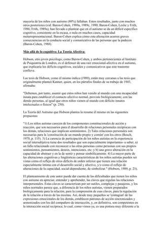 mayoría de los niños con autismo (80%) fallaban. Estos resultados, junto con muchos
otros posteriores (vid. Baron-Cohen, 1989a, 1989c, 1990; Baron-Cohen, Leslie y Frith,
1986; Frith, 1989a), han llevado a plantear que en el autismo se da un déficit específico
cognitivo, consistente en la escasa, o nula en muchos casos, capacidad
metarrepresentacional. Baron-Cohen explica cómo esta alteración acarrea graves
consecuencias en la conducta social y comunicativa de las personas que la padecen
(Baron-Cohen, 1988).

Más allá de lo cognitivo: La Teoría Afectiva:

Hobson, otro joven psicólogo, como Baron-Cohen, y ambos pertenecientes al Instituto
de Psiquiatría de Londres, es el defensor de una raiz emocional-afectiva en el autismo,
que explicaría los déficits cognitivos, sociales y comunicativos que este trastorno
conlleva.

Las tesis de Hobson, como él mismo indica (1989), están muy cercanas a las tesis que
originalmente planteó Kanner, quien, en los párrafos finales de su trabajo de 1943,
afirmaba:

"Debemos, por tanto, asumir que estos niños han venido al mundo con una incapacidad
innata para establecer el contacto afectivo normal, provisto biológicamente, con las
demás personas, al igual que otros niños vienen al mundo con déficits innatos
intelectuales o físicos" (p. 250).

La Teoría del Autismo que Hobson plantea la resume él mismo en las siguientes
propuestas:

"1) Los niños autistas carecen de los componentes constitucionales de acción y
reacción, que son necesarios para el desarrollo de relaciones personales recíprocas con
los demás, relaciones que implican sentimientos. 2) Tales relaciones personales son
necesarias para la 'constitución de un mundo propio y común' con los otros (Bosch,
1970, p. 115). 3) La carencia de participación de los niños autistas en la experiencia
social intersubjetiva tiene dos resultados que son especialmente importantes- a saber, a)
un fallo relacionado con reconocer a las otras personas como personas con sus propios
sentimientos, pensamientos, deseos, intenciones, etc; y b) una grave alteración en la
capacidad de abstraer y en la de sentir y pensar simbólicamente. 4) La mayor parte de
las alteraciones cognitivas y lingüísticas características de los niños autistas pueden ser
vistas como el reflejo de otros déficits de orden inferior que tienen una relación
especialmente íntima con el desarrollo social y afectivo, y/o como el reflejo de
alteraciones de la capacidad, social-dependiente, de simbolizar." (Hobson, 1989, p. 23).

El planteamiento de este autor puede dar cuenta de las dificultades que tienen los niños
con autismo en apreciar, entender y aprehender, las claves que regulan las relaciones
interpersonales. Estas claves se caracterizan por ser sutiles, complejas y pasajeras, y los
niños normales parece que, a diferencia de los niños autistas, vienen preparados
biológicamente para la relación, para la comprensión de esas claves, para la regulación
de la relación a través de las mismas. Así, desde muy pequeños se 'contagian' de las
expresiones emocionales de los demás, establecen patrones de acción sincronizados y
armonizados con los del compañero de interacción, y, en definitiva, son competentes en
la interacción social recíproca; lo cual, como vimos ya, es una pintura muy diferente a la
 